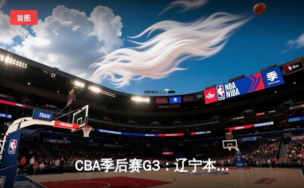 CBA季后赛G3：辽宁本钢主场力克广东东莞银行，张镇麟狂砍35分带队逆转