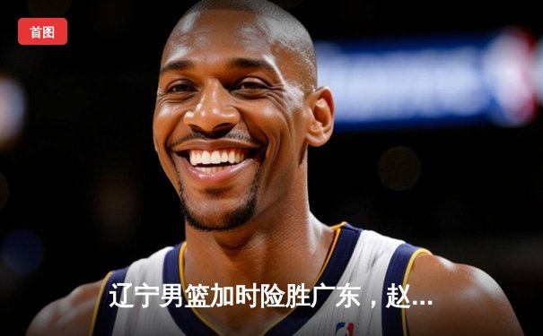 辽宁男篮加时险胜广东，赵继伟33分助球队夺赛点