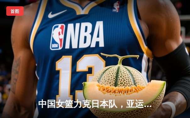 中国女篮力克日本队，亚运会卫冕成功展现强大统治力