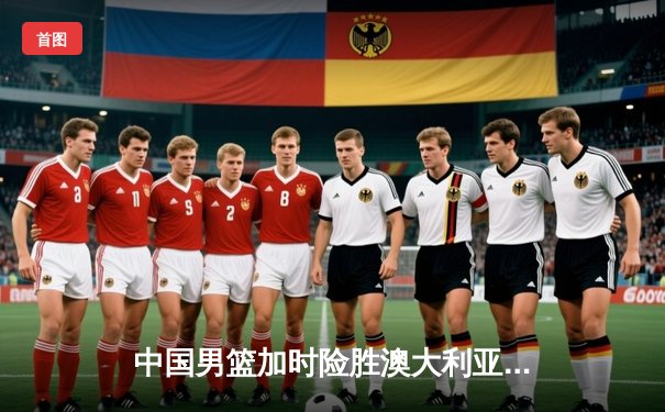 中国男篮加时险胜澳大利亚，周琦狂砍28分14篮板主宰内线