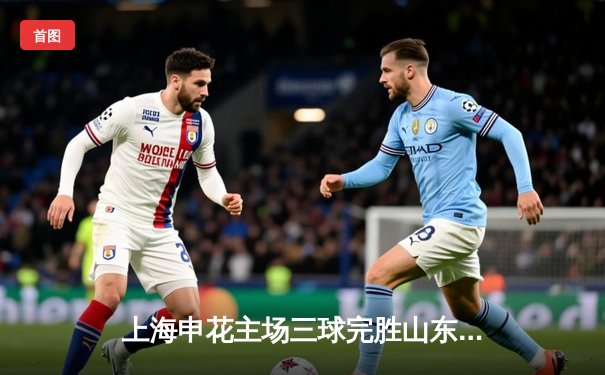 上海申花主场三球完胜山东泰山，领跑中超积分榜