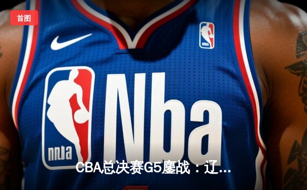 CBA总决赛G5鏖战：辽宁本钢加时险胜浙江广厦，夺队史第三冠