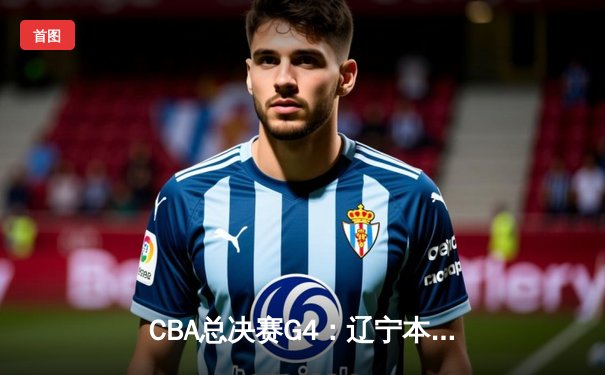 CBA总决赛G4：辽宁本钢逆转新疆伊力特，赵继伟全能发挥率队斩获赛点