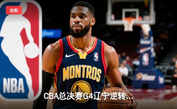 CBA总决赛G4辽宁逆转新疆夺赛点 弗格34分赵继伟关键三分定乾坤