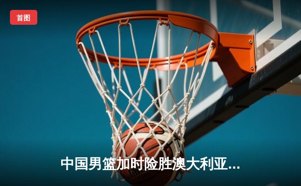中国男篮加时险胜澳大利亚 周琦砍28+15统治内线
