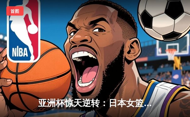 亚洲杯惊天逆转：日本女篮加时绝杀中国夺冠，宫崎纱织砍30分创纪录